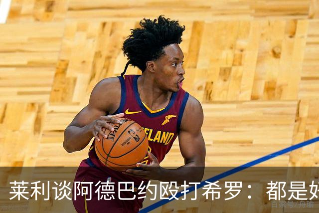莱利谈阿德巴约殴打希罗：都是好胜的人；我不喜欢帖子的内容
